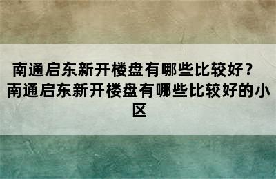 南通启东新开楼盘有哪些比较好？ 南通启东新开楼盘有哪些比较好的小区